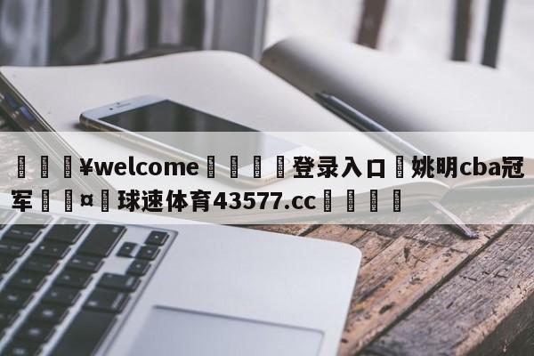 💥welcome🍖登录入口⛎姚明cba冠军🤮球速体育43577.cc🍦