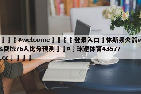 💥welcome🍖登录入口⛎休斯顿火箭vs费城76人比分预测🤮球速体育43577.cc🍦