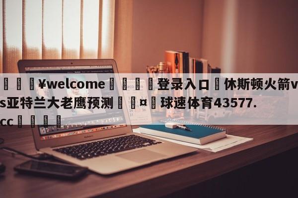 💥welcome🍖登录入口⛎休斯顿火箭vs亚特兰大老鹰预测🤮球速体育43577.cc🍦