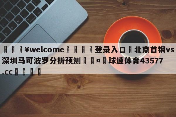 💥welcome🍖登录入口⛎北京首钢vs深圳马可波罗分析预测🤮球速体育43577.cc🍦