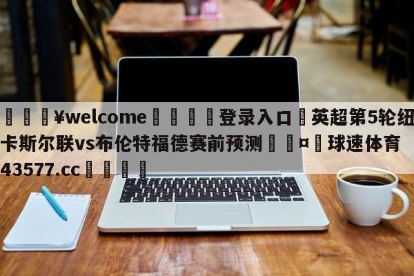 💥welcome🍖登录入口⛎英超第5轮纽卡斯尔联vs布伦特福德赛前预测🤮球速体育43577.cc🍦