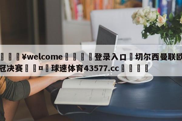 💥welcome🍖登录入口⛎切尔西曼联欧冠决赛🤮球速体育43577.cc🍦