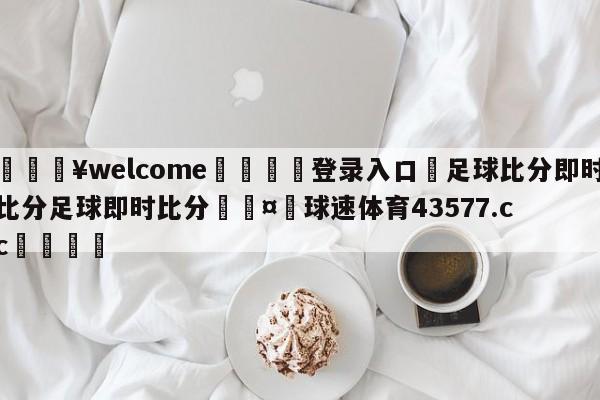 💥welcome🍖登录入口⛎足球比分即时比分足球即时比分🤮球速体育43577.cc🍦