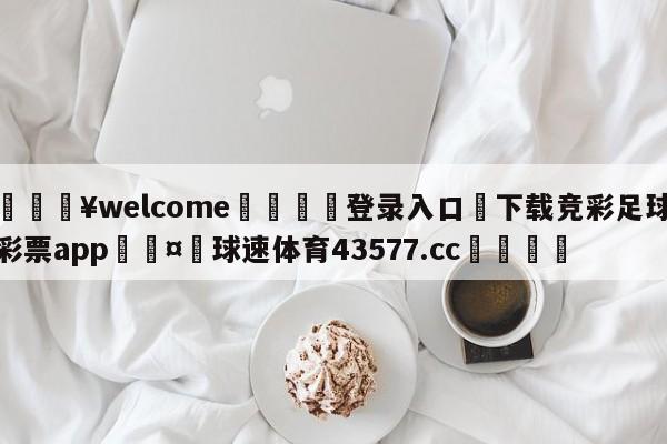 💥welcome🍖登录入口⛎下载竞彩足球彩票app🤮球速体育43577.cc🍦