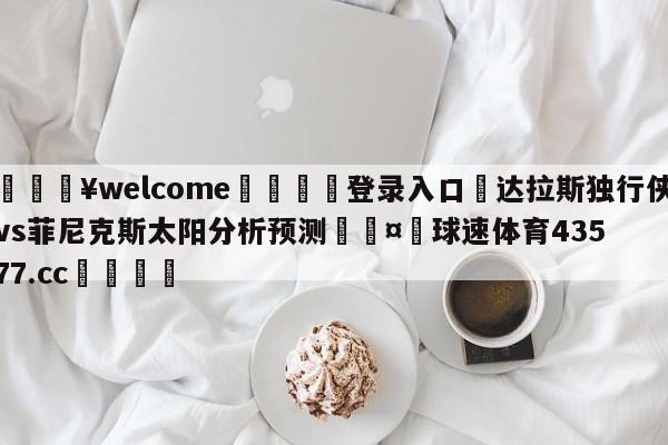 💥welcome🍖登录入口⛎达拉斯独行侠vs菲尼克斯太阳分析预测🤮球速体育43577.cc🍦