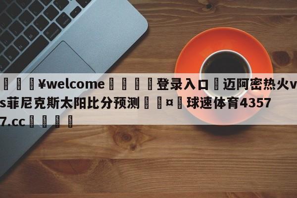 💥welcome🍖登录入口⛎迈阿密热火vs菲尼克斯太阳比分预测🤮球速体育43577.cc🍦