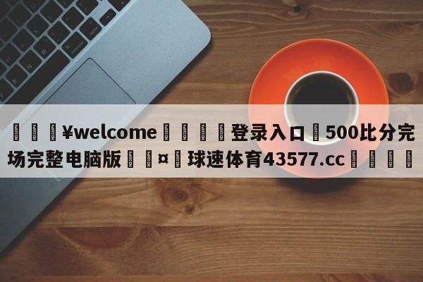 💥welcome🍖登录入口⛎500比分完场完整电脑版🤮球速体育43577.cc🍦