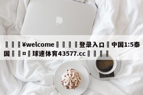 💥welcome🍖登录入口⛎中国1:5泰国🤮球速体育43577.cc🍦