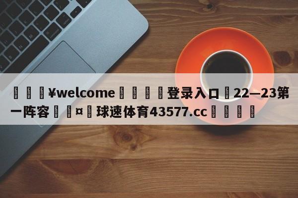 💥welcome🍖登录入口⛎22—23第一阵容🤮球速体育43577.cc🍦