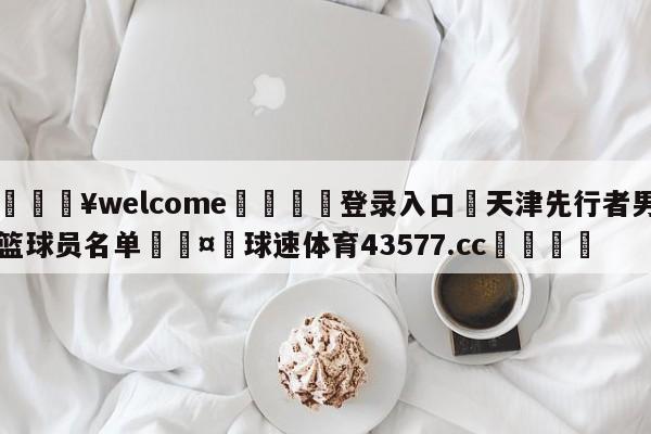 💥welcome🍖登录入口⛎天津先行者男篮球员名单🤮球速体育43577.cc🍦