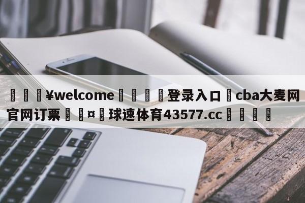 💥welcome🍖登录入口⛎cba大麦网官网订票🤮球速体育43577.cc🍦