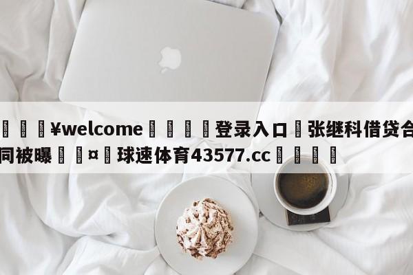 💥welcome🍖登录入口⛎张继科借贷合同被曝🤮球速体育43577.cc🍦