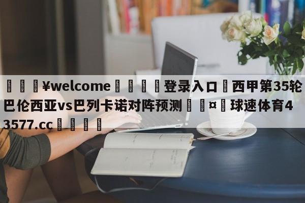 💥welcome🍖登录入口⛎西甲第35轮巴伦西亚vs巴列卡诺对阵预测🤮球速体育43577.cc🍦