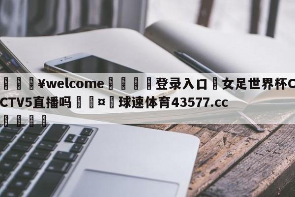 💥welcome🍖登录入口⛎女足世界杯CCTV5直播吗🤮球速体育43577.cc🍦