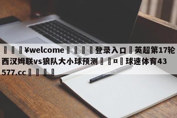 💥welcome🍖登录入口⛎英超第17轮西汉姆联vs狼队大小球预测🤮球速体育43577.cc🍦