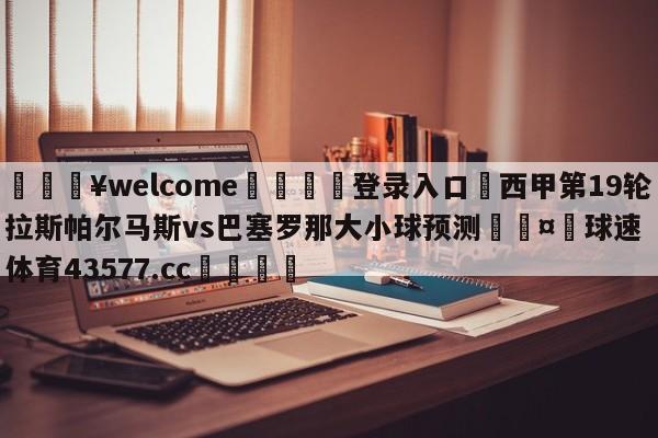 💥welcome🍖登录入口⛎西甲第19轮拉斯帕尔马斯vs巴塞罗那大小球预测🤮球速体育43577.cc🍦