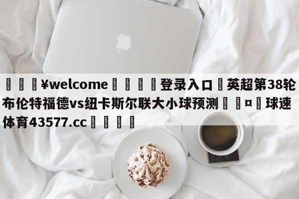 💥welcome🍖登录入口⛎英超第38轮布伦特福德vs纽卡斯尔联大小球预测🤮球速体育43577.cc🍦