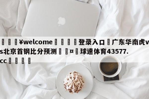 💥welcome🍖登录入口⛎广东华南虎vs北京首钢比分预测🤮球速体育43577.cc🍦