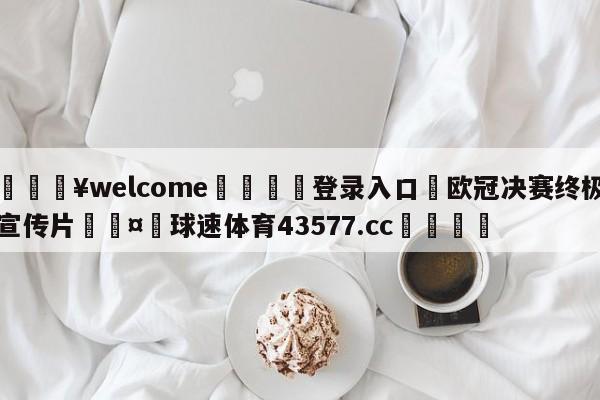 💥welcome🍖登录入口⛎欧冠决赛终极宣传片🤮球速体育43577.cc🍦