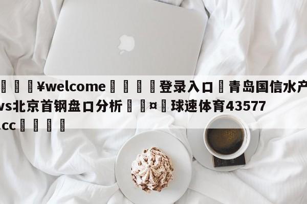 💥welcome🍖登录入口⛎青岛国信水产vs北京首钢盘口分析🤮球速体育43577.cc🍦