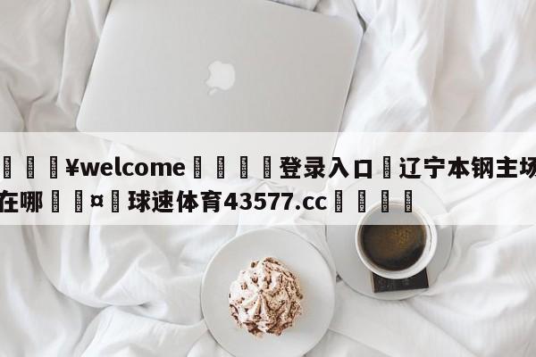 💥welcome🍖登录入口⛎辽宁本钢主场在哪🤮球速体育43577.cc🍦