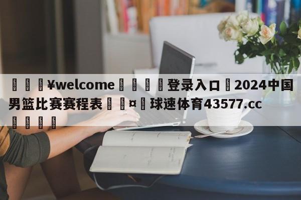 💥welcome🍖登录入口⛎2024中国男篮比赛赛程表🤮球速体育43577.cc🍦