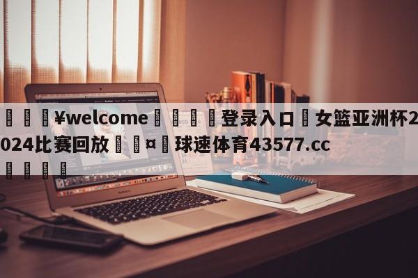 💥welcome🍖登录入口⛎女篮亚洲杯2024比赛回放🤮球速体育43577.cc🍦