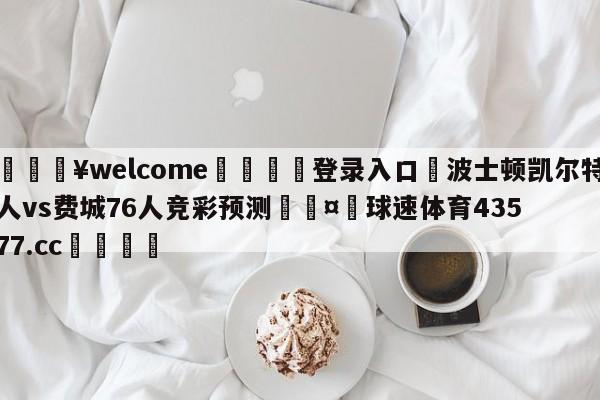 💥welcome🍖登录入口⛎波士顿凯尔特人vs费城76人竞彩预测🤮球速体育43577.cc🍦