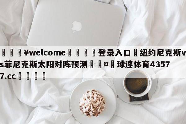 💥welcome🍖登录入口⛎纽约尼克斯vs菲尼克斯太阳对阵预测🤮球速体育43577.cc🍦