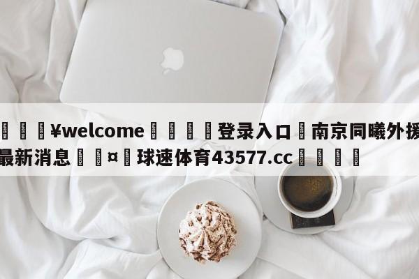 💥welcome🍖登录入口⛎南京同曦外援最新消息🤮球速体育43577.cc🍦