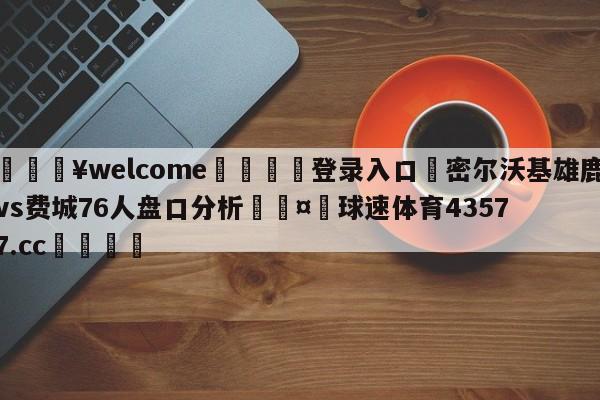 💥welcome🍖登录入口⛎密尔沃基雄鹿vs费城76人盘口分析🤮球速体育43577.cc🍦