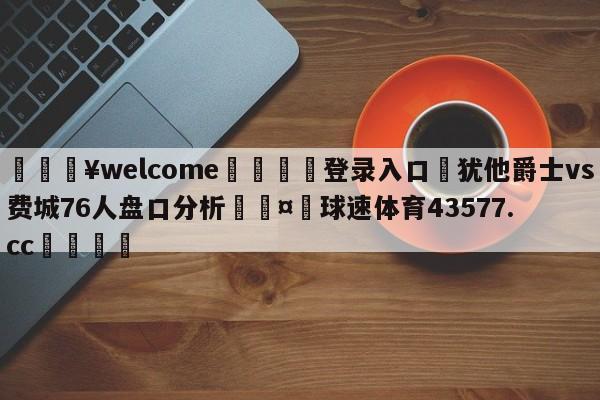 💥welcome🍖登录入口⛎犹他爵士vs费城76人盘口分析🤮球速体育43577.cc🍦