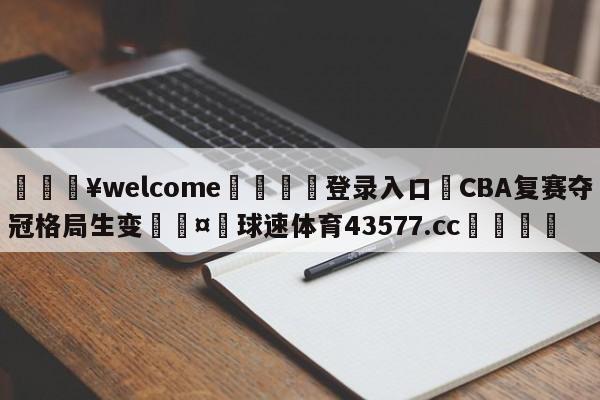 💥welcome🍖登录入口⛎CBA复赛夺冠格局生变🤮球速体育43577.cc🍦