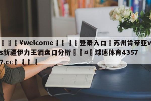 💥welcome🍖登录入口⛎苏州肯帝亚vs新疆伊力王酒盘口分析🤮球速体育43577.cc🍦