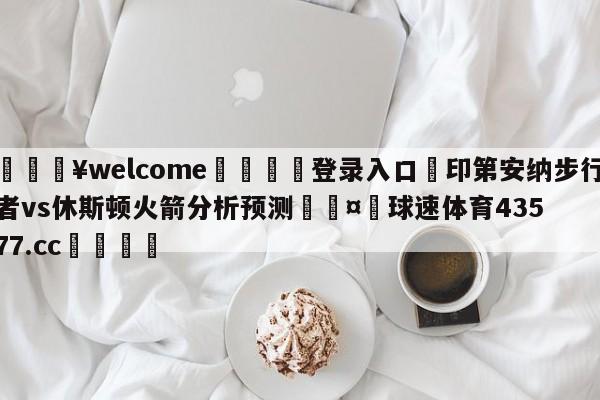 💥welcome🍖登录入口⛎印第安纳步行者vs休斯顿火箭分析预测🤮球速体育43577.cc🍦