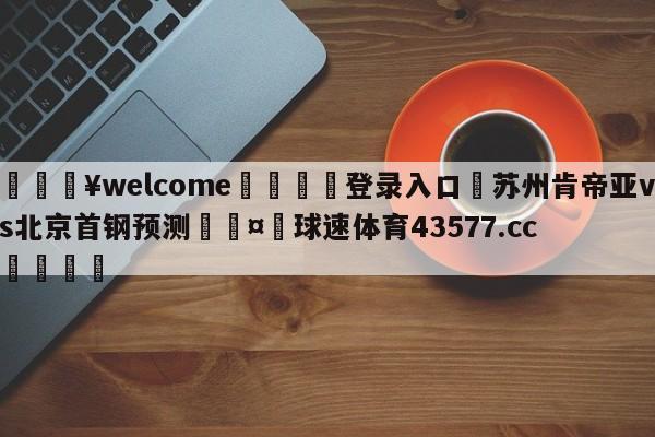 💥welcome🍖登录入口⛎苏州肯帝亚vs北京首钢预测🤮球速体育43577.cc🍦