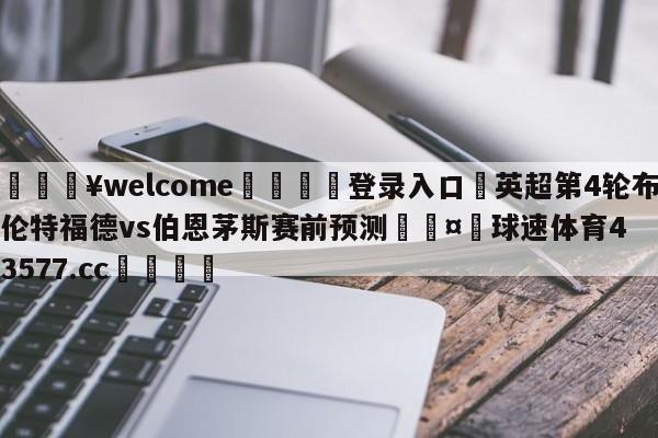 💥welcome🍖登录入口⛎英超第4轮布伦特福德vs伯恩茅斯赛前预测🤮球速体育43577.cc🍦