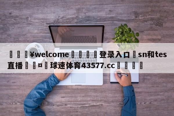 💥welcome🍖登录入口⛎sn和tes直播🤮球速体育43577.cc🍦