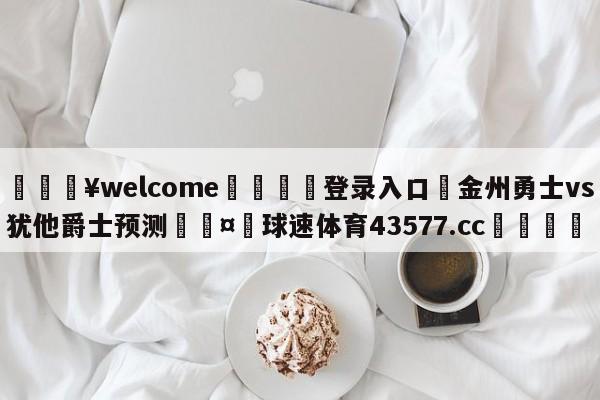 💥welcome🍖登录入口⛎金州勇士vs犹他爵士预测🤮球速体育43577.cc🍦