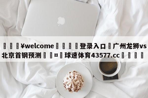 💥welcome🍖登录入口⛎广州龙狮vs北京首钢预测🤮球速体育43577.cc🍦