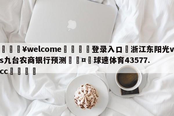 💥welcome🍖登录入口⛎浙江东阳光vs九台农商银行预测🤮球速体育43577.cc🍦