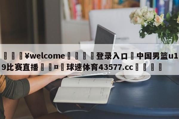 💥welcome🍖登录入口⛎中国男篮u19比赛直播🤮球速体育43577.cc🍦