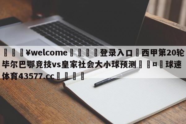 💥welcome🍖登录入口⛎西甲第20轮毕尔巴鄂竞技vs皇家社会大小球预测🤮球速体育43577.cc🍦