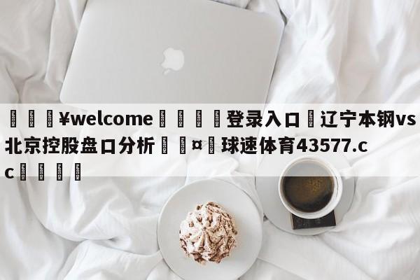 💥welcome🍖登录入口⛎辽宁本钢vs北京控股盘口分析🤮球速体育43577.cc🍦