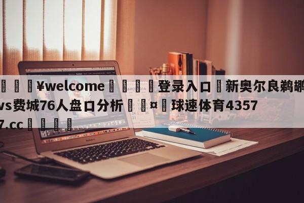 💥welcome🍖登录入口⛎新奥尔良鹈鹕vs费城76人盘口分析🤮球速体育43577.cc🍦