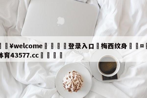 💥welcome🍖登录入口⛎梅西纹身🤮球速体育43577.cc🍦