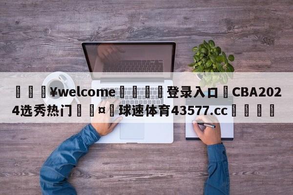 💥welcome🍖登录入口⛎CBA2024选秀热门🤮球速体育43577.cc🍦