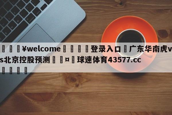 💥welcome🍖登录入口⛎广东华南虎vs北京控股预测🤮球速体育43577.cc🍦