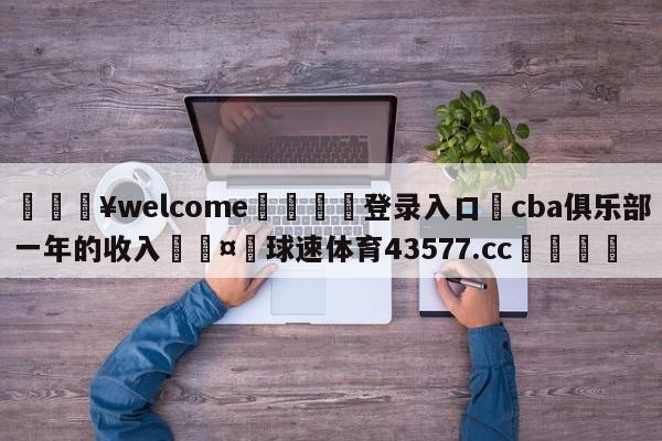 💥welcome🍖登录入口⛎cba俱乐部一年的收入🤮球速体育43577.cc🍦