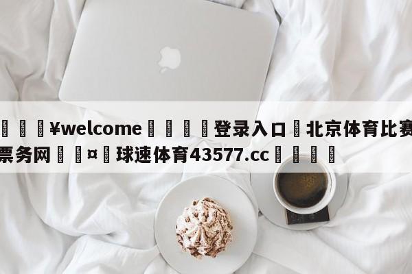 💥welcome🍖登录入口⛎北京体育比赛票务网🤮球速体育43577.cc🍦